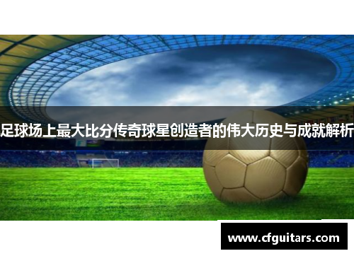足球场上最大比分传奇球星创造者的伟大历史与成就解析