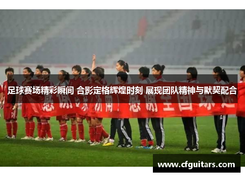 足球赛场精彩瞬间 合影定格辉煌时刻 展现团队精神与默契配合