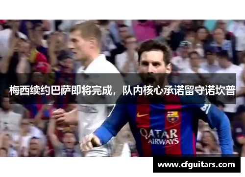 梅西续约巴萨即将完成，队内核心承诺留守诺坎普